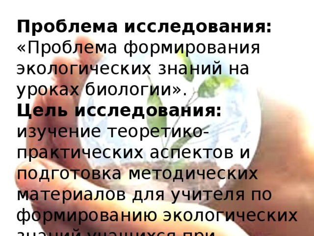 Проблема исследования: «Проблема формирования экологических знаний на уроках биологии».  Цель исследования: изучение теоретико-практических аспектов и подготовка методических материалов для учителя по формированию экологических знаний учащихся при обучении биологии.    