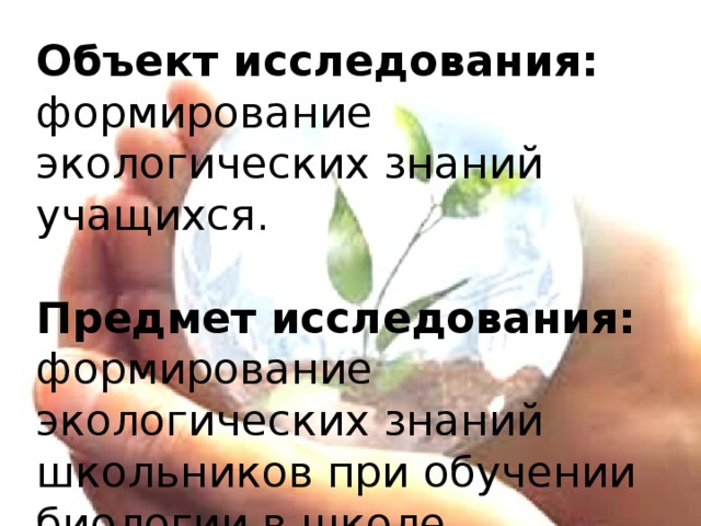 Объект исследования: формирование экологических знаний учащихся.   Предмет исследования: формирование экологических знаний школьников при обучении биологии в школе.    