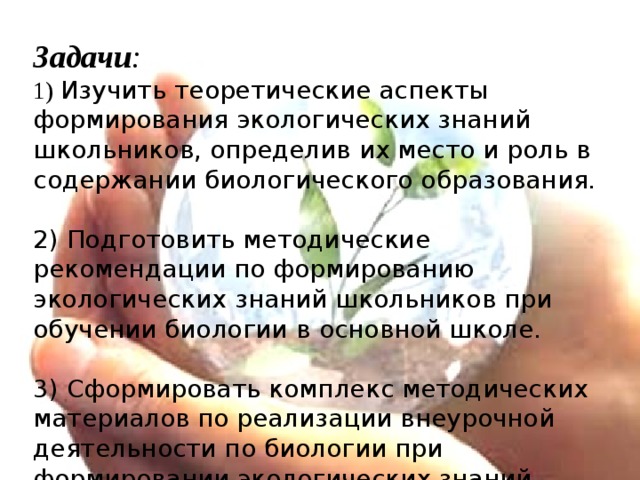 Задачи :  1) Изучить теоретические аспекты формирования экологических знаний школьников, определив их место и роль в содержании биологического образования.   2) Подготовить методические рекомендации по формированию экологических знаний школьников при обучении биологии  в основной школе.   3) Сформировать комплекс методических материалов по реализации внеурочной деятельности по биологии при формировании экологических знаний школьников.     