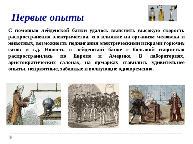 Первые опыты С помощью лейденской банки удалось выяснить высокую скорость распространения электричества, его влияние на организм человека и животных, возможность поджигания электрическими искрами горючих газов и т.д. Новость о лейденской банке с большой скоростью распространилась по Европе и Америке. В лабораториях, аристократических салонах, на ярмарках ставились удивительнее опыты, неприятные, забавные и волнующие одновременно.  