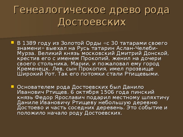 Генеалогическое древо рода Достоевских В 1389 году из Золотой Орды «с 30 татарами своего знамени» выехал на Русь татарин Аслан-Челеби-Мурза. Великий князь московский Дмитрий Донской, крестив его с именем Прокопий, женил на дочери своего стольника, Марии, и пожаловал ему город Кременецк. Лев, сын Прокопия, имел прозвище Широкий Рот. Так его потомки стали Ртищевыми.  Основателем рода Достоевских был Данило Иванович Ртищев. 6 октября 1506 года пинский князь Федор Ярославич подарил местному шляхтичу Даниле Ивановичу Ртищеву небольшую деревню Достоево и часть соседних деревень. Это событие и положило начало роду Достоевских. 