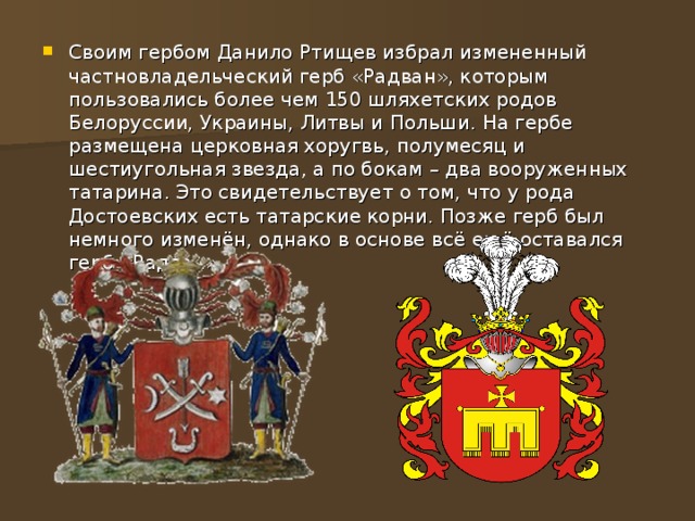 Своим гербом Данило Ртищев избрал измененный частновладельческий герб «Радван», которым пользовались более чем 150 шляхетских родов Белоруссии, Украины, Литвы и Польши. На гербе размещена церковная хоругвь, полумесяц и шестиугольная звезда, а по бокам – два вооруженных татарина. Это свидетельствует о том, что у рода Достоевских есть татарские корни. Позже герб был немного изменён, однако в основе всё ещё оставался герб «Радван». 