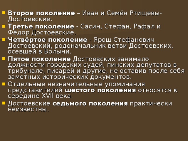 Второе поколение – Иван и Семён Ртищевы-Достоевские. Третье поколение - Сасин, Стефан, Рафал и Фёдор Достоевские. Четвёртое поколение - Ярош Стефанович Достоевский, родоначальник ветви Достоевских, осевшей в Волыни. Пятое поколение Достоевских занимало должности городских судей, пинских депутатов в трибунале, писарей и другие, не оставив после себя заметных исторических документов. Отдельные незначительные упоминания представителей шестого поколения относятся к середине XVII века. Достоевские седьмого поколения практически неизвестны. 