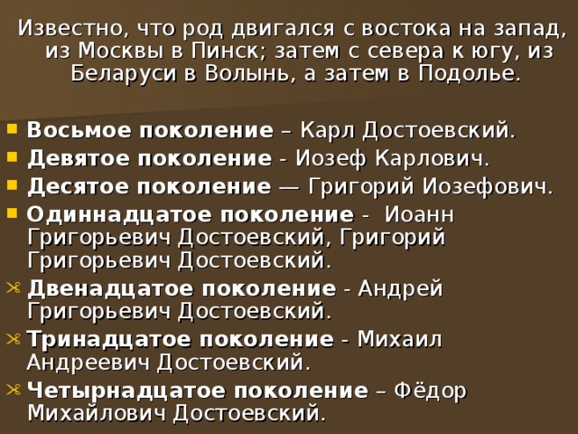  Известно, что род двигался с востока на запад, из Москвы в Пинск; затем с севера к югу, из Беларуси в Волынь, а затем в Подолье. Восьмое поколение – Карл Достоевский. Девятое поколение - Иозеф Карлович. Десятое поколение  — Григорий Иозефович. Одиннадцатое поколение - Иоанн Григорьевич Достоевский, Григорий Григорьевич Достоевский. Двенадцатое поколение - Андрей Григорьевич Достоевский. Тринадцатое поколение - Михаил Андреевич Достоевский. Четырнадцатое поколение – Фёдор Михайлович Достоевский. 