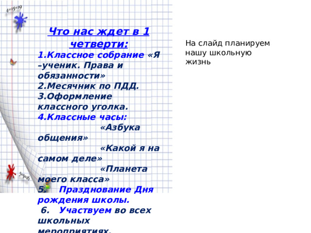 Что нас ждет в 1 четверти: Классное собрание «Я –ученик. Права и обязанности» Месячник по ПДД. Оформление классного уголка. Классные часы:   «Азбука общения»   «Какой я на самом деле»   «Планета моего класса» 5. Празднование Дня рождения школы.  6. Участвуем во всех школьных мероприятиях. На слайд планируем нашу школьную жизнь 