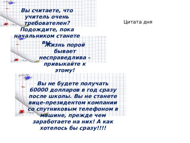 Вы считаете, что учитель очень требователен? Подождите, пока начальником станете вы. Цитата дня Жизнь порой бывает несправедлива – привыкайте к этому! Вы не будете получать 60000 долларов в год сразу после школы. Вы не станете вице-президентом компании со спутниковым телефоном в машине, прежде чем заработаете на них! А как хотелось бы сразу!!!! 