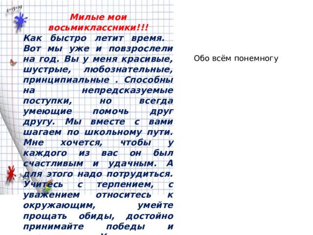 Милые мои восьмиклассники!!! Как быстро летит время. Вот мы уже и повзрослели на год. Вы у меня красивые, шустрые, любознательные, принципиальные . Способны на непредсказуемые поступки, но всегда умеющие помочь друг другу. Мы вместе с вами шагаем по школьному пути. Мне хочется, чтобы у каждого из вас он был счастливым и удачным. А для этого надо потрудиться. Учитесь с терпением, с уважением относитесь к окружающим, умейте прощать обиды, достойно принимайте победы и поражения. У нас все получится! Мария Викторовна Обо всём понемногу 