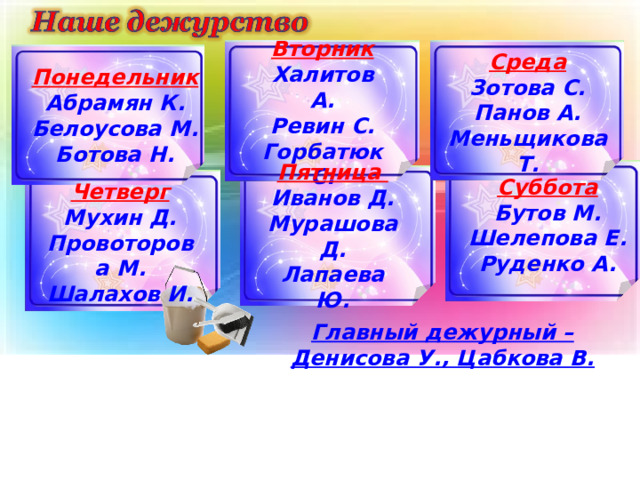 Вторник Халитов А. Ревин С. Горбатюк С. Среда Зотова С. Панов А. Меньщикова Т. Понедельник Абрамян К. Белоусова М. Ботова Н. Пятница Иванов Д. Мурашова Д. Лапаева Ю.  Суббота Бутов М. Шелепова Е. Руденко А.  Четверг Мухин Д. Провоторова М. Шалахов И. Главный дежурный – Денисова У., Цабкова В. 