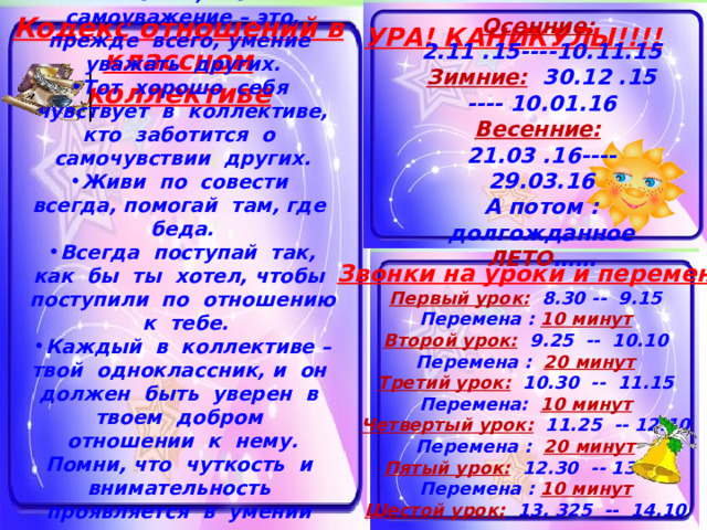 Помни, что самоуважение – это, прежде всего, умение уважать других. Тот хорошо себя чувствует в коллективе, кто заботится о самочувствии других. Живи по совести всегда, помогай там, где беда. Всегда поступай так, как бы ты хотел, чтобы поступили по отношению к тебе. Каждый в коллективе – твой одноклассник, и он должен быть уверен в твоем добром отношении к нему. Помни, что чуткость и внимательность проявляется в умении видеть состояние другого человека и вовремя откликнуться на это состояние  Кодекс отношений в классном коллективе Осенние: 2.11 .15----10.11.15 Зимние: 30.12 .15 ---- 10.01.16 Весенние: 21.03 .16---- 29.03.16 А потом : долгожданное ЛЕТО …… УРА! КАНИКУЛЫ!!!! Звонки на уроки и переменки Первый урок: 8.30 -- 9.15 Перемена : 10 минут Второй урок: 9.25 -- 10.10 Перемена : 20 минут Третий урок: 10.30 -- 11.15 Перемена: 10 минут Четвертый урок: 11.25 -- 12.10 Перемена : 20 минут Пятый урок: 12.30 -- 13.21 Перемена : 10 минут Шестой урок: 13. 325 -- 14.10 