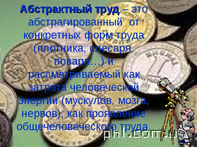 Абстрактный труд – это абстрагированный от конкретных форм труда (плотника, слесаря, повара…) и рассматриваемый как затрата человеческой энергии (мускулов, мозга, нервов), как проявление общечеловеческого труда. 