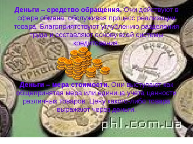 Деньги – средство обращения. Они действуют в сфере обмена, обслуживая процесс реализации товара. Благоприятствуют углублению разделения труда и составляют основу всей системы кредитования.      Деньги – мера стоимости. Они выступают как общепринятая мера или единица учета ценности различных товаров. Цену какого-либо товара выражают через деньги.    
