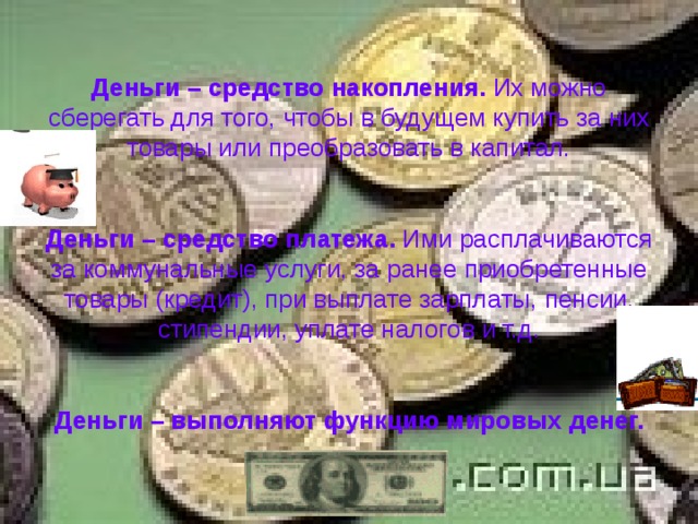 Деньги – средство накопления. Их можно сберегать для того, чтобы в будущем купить за них товары или преобразовать в капитал.    Деньги – средство платежа. Ими расплачиваются за коммунальные услуги, за ранее приобретенные товары (кредит), при выплате зарплаты, пенсии, стипендии, уплате налогов и т.д.    Деньги – выполняют функцию мировых денег. 