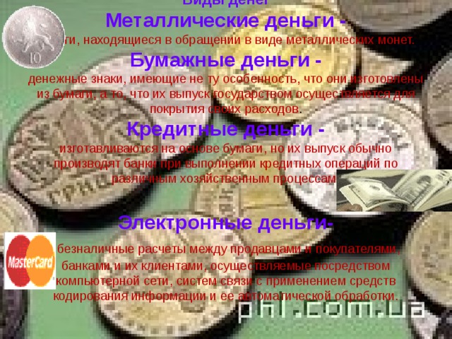 Виды денег  Металлические деньги -  деньги, находящиеся в обращении в виде металлических монет.  Бумажные деньги -  денежные знаки, имеющие не ту особенность, что они изготовлены из бумаги, а то, что их выпуск государством осуществляется для покрытия своих расходов .  Кредитные деньги -  изготавливаются на основе бумаги, но их выпуск обычно производят банки при выполнении кредит­ных операций по различным хозяйственным процессам.   Электронные деньги-    безналичные расчеты между продавцами и покупателями, банками и их клиентами, осуществляемые посредством компьютерной сети, систем связи с применением средств кодирования информации и ее автоматической обработки.    