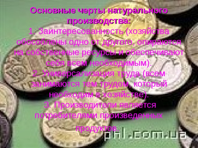Основные черты натурального производства:  1. Заинтересованность (хозяйства обособлены одно от другого, опираются на собственные ресурсы и обеспечивают себя всем необходимым).  2. Универсализация труда (всем занимаются тем трудом, который необходим в хозяйстве).  3. Производители является потребителями произведенных продуктов.  