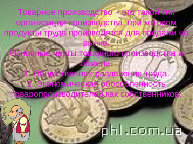 Товарное производство – это такой тип организации производства, при котором продукты труда производятся для продажи на рынке.  Основные черты товарного производства и обмена:  1. Общественное разделение труда.  2. Экономическая обособленность товаропроизводителей как собственников. 