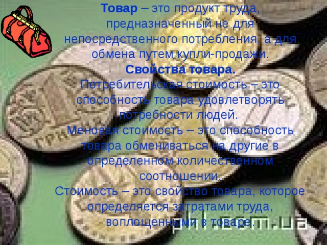 Товар – это продукт труда, предназначенный не для непосредственного потребления, а для обмена путем купли-продажи.  Свойства товара.  Потребительская стоимость – это способность товара удовлетворять потребности людей.  Меновая стоимость – это способность товара обмениваться на другие в определенном количественном соотношении.  Стоимость – это свойство товара, которое определяется затратами труда, воплощенными в товаре. 