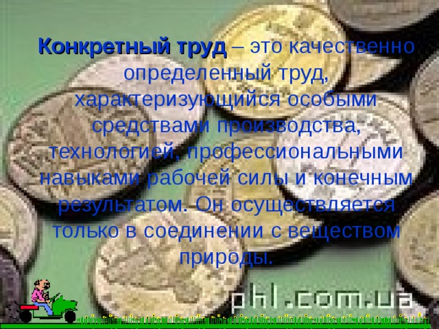 Конкретный труд – это качественно определенный труд, характеризующийся особыми средствами производства, технологией, профессиональными навыками рабочей силы и конечным результатом. Он осуществляется только в соединении с веществом природы. 