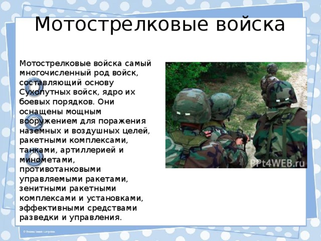 Мотострелковые войска Мотострелковые войска самый многочисленный род войск, составляющий основу Сухопутных войск, ядро их боевых порядков. Они оснащены мощным вооружением для поражения наземных и воздушных целей, ракетными комплексами, танками, артиллерией и минометами, противотанковыми управляемыми ракетами, зенитными ракетными комплексами и установками, эффективными средствами разведки и управления. 