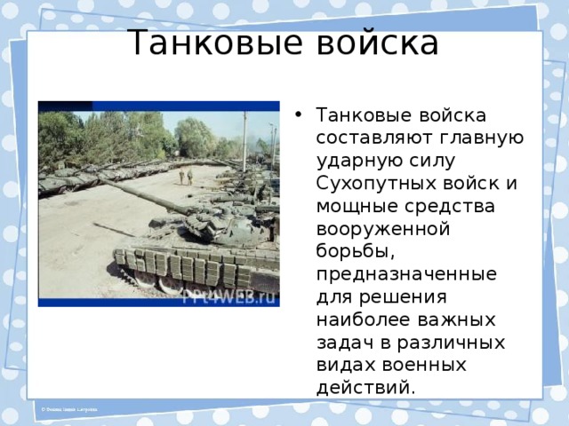 Танковые войска Танковые войска составляют главную ударную силу Сухопутных войск и мощные средства вооруженной борьбы, предназначенные для решения наиболее важных задач в различных видах военных действий. 