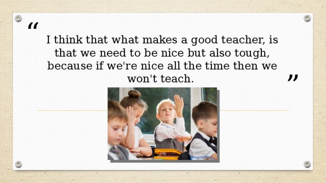 I think that what makes a good teacher, is that we need to be nice but also tough, because if we're nice all the time then we won't teach.   