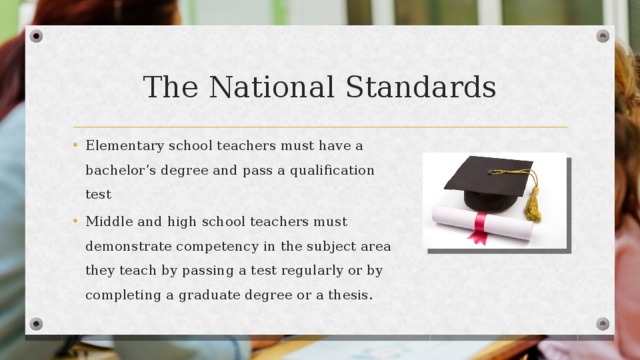 The National Standards Elementary school teachers must have a bachelor’s degree and pass a qualification test Middle and high school teachers must demonstrate competency in the subject area they teach by passing a test regularly or by completing a graduate degree or a thesis. 
