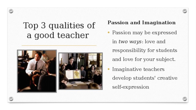 Top 3 qualities  of a good teacher Passion and Imagination Passion may be expressed in two ways : love and responsibility for students and love for your subject.  Imaginative teachers develop students' creative self-expression 