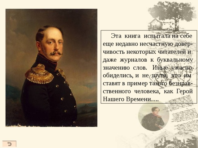  Эта книга испытала на себе еще недавно несчастную довер- чивость некоторых читателей и даже журналов к буквальному значению слов. Иные ужасно обиделись, и не шутя, что им ставят в пример такого безнрав- ственного человека, как Герой Нашего Времени….  