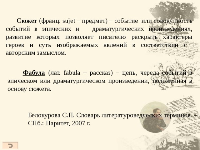  Сюжет (франц. sujet – предмет) – событие или совокупность событий в эпических и драматургических произведениях, развитие которых позволяет писателю раскрыть характеры героев и суть изображаемых явлений в соответствии с авторским замыслом.  Фабула  ( лат. fabula – рассказ) – цепь, череда событий в эпическом или драматургическом произведении, положенная в основу сюжета. Белокурова С.П. Словарь литературоведческих терминов. – СПб.: Паритет, 2007 г.  
