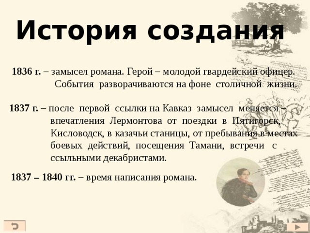 История создания 1836 г. – замысел романа. Герой – молодой гвардейский офицер.  События разворачиваются на фоне столичной жизни. 1837 г. – после первой ссылки на Кавказ замысел меняется –  впечатления Лермонтова от поездки в Пятигорск,  Кисловодск, в казачьи станицы, от пребывания в местах  боевых действий, посещения Тамани, встречи с  ссыльными декабристами.  1837 – 1840 гг. – время написания романа.  