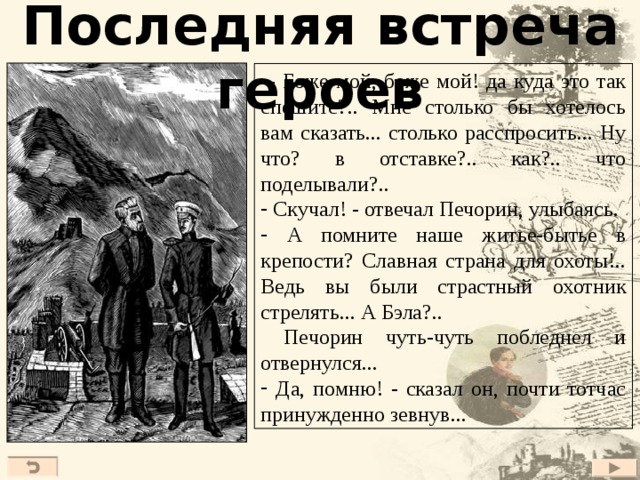 Последняя встреча героев   - Боже мой, боже мой! да куда это так спешите?.. Мне столько бы хотелось вам сказать... столько расспросить... Ну что? в отставке?.. как?.. что поделывали?..  Скучал! - отвечал Печорин, улыбаясь.  А помните наше житье-бытье в крепости? Славная страна для охоты!.. Ведь вы были страстный охотник стрелять... А Бэла?..  Печорин чуть-чуть побледнел и отвернулся...  Да, помню! - сказал он, почти тотчас принужденно зевнув... 23 