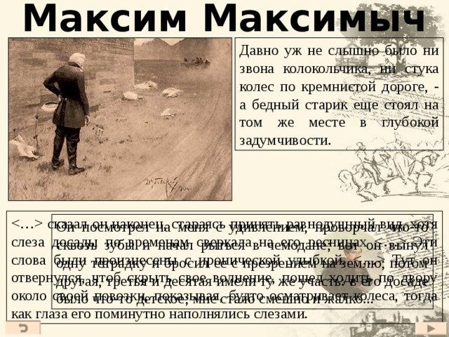 Максим Максимыч Давно уж не слышно было ни звона колокольчика, ни стука колес по кремнистой дороге, - а бедный старик еще стоял на том же месте в глубокой задумчивости.  сказал он наконец, стараясь принять равнодушный вид, хотя слеза досады по временам сверкала на его ресницах  Эти слова были произнесены с иронической улыбкой.  Тут он отвернулся, чтоб скрыть свое волнение, пошел ходить по двору около своей повозки, показывая, будто осматривает колеса, тогда как глаза его поминутно наполнялись слезами. Он посмотрел на меня с удивлением, проворчал что-то сквозь зубы и начал рыться в чемодане; вот он вынул одну тетрадку и бросил ее с презрением на землю; потом другая, третья и десятая имели ту же участь: в его досаде было что-то детское; мне стало смешно и жалко... 23 