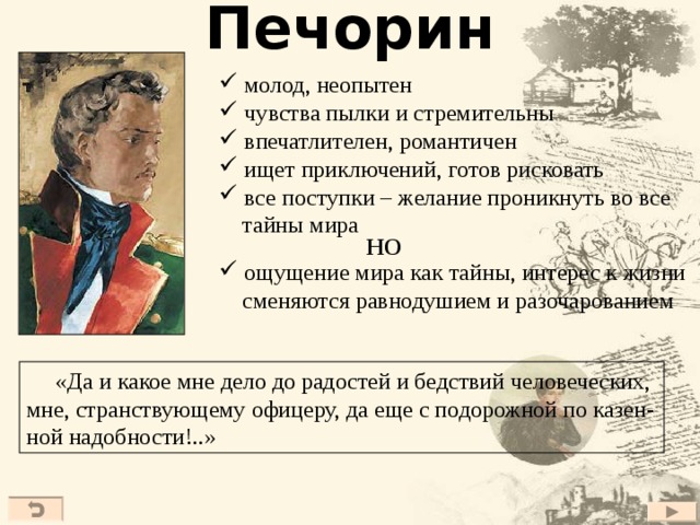 Печорин  молод, неопытен  чувства пылки и стремительны  впечатлителен, романтичен  ищет приключений, готов рисковать  все поступки – желание проникнуть во все  тайны мира НО  ощущение мира как тайны, интерес к жизни  сменяются равнодушием и разочарованием  «Да и какое мне дело до радостей и бедствий человеческих, мне, странствующему офицеру, да еще с подорожной по казен- ной надобности!..» 27 