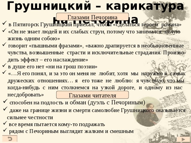 Грушницкий – карикатура на Печорина Глазами Печорина  в Пятигорск Грушницкий приехал, чтобы «сделаться героем романа»  «Он не знает людей и их слабых струн, потому что занимался целую  жизнь одним собою»  говорит «пышными фразами», «важно драпируется в необыкновенные  чувства, возвышенные страсти и исключительные страдания. Произво-  дить эффект – его наслаждение»  в душе его нет «ни на грош поэзии»  «…Я его понял, и за это он меня не любит, хотя мы наружно в самых  дружеских отношениях… я его тоже не люблю: я чувствую, что мы  когда-нибудь с ним столкнемся на узкой дороге, и одному из нас  несдобровать» Глазами читателя  способен на подлость и обман (дуэль с Печориным)  даже на границе жизни и смерти самолюбие Грушницкого оказывается  сильнее честности  все время пытается кому-то подражать  рядом с Печориным выглядит жалким и смешным 27 