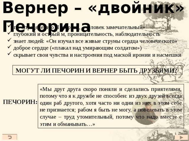 Вернер – «двойник» Печорина  по определению Печорина, «человек замечательный»  глубокий и острый м, проницательность, наблюдательность  знает людей: «Он изучал все живые струны сердца человеческого»  доброе сердце («плакал над умирающим солдатом»)  скрывает свои чувства и настроения под маской иронии и насмешки МОГУТ ЛИ ПЕЧОРИН И ВЕРНЕР БЫТЬ ДРУЗЬЯМИ? «Мы друг друга скоро поняли и сделались приятелями, потому что я к дружбе не способен: из двух друзей всегда один раб другого, хотя часто ни одни из них в этом себе не признается; рабом я быть не могу, а повелевать в этом случае – труд утомительный, потому что надо вместе с этим и обманывать…»  ПЕЧОРИН: 27 