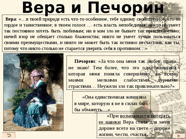Вера и Печорин  Вера : «…в твоей природе есть что-то особенное, тебе одному свойственное, что-то гордое и таинственное; в твоем голосе … есть власть непобедимая; никто не умеет так постоянно хотеть быть любимым; ни в ком зло не бывает так привлекательно; ничей взор не обещает столько блаженства; никто не умеет лучше пользоваться своими преимуществами, и никто не может быть так истинно несчастлив, как ты, потому что никто столько не старается уверить себя в противном…»  Печорин :  «За что она меня так любит, право, не знаю! Тем более, что это одна женщина, которая меня поняла совершенно, со всеми моими мелкими слабостями, дурными страстями… Неужели зло так привлекательно?»  «Она единственная женщина в мире, которую я не в силах был бы обмануть…»  «При возможности потерять ее навеки Вера стала для меня дороже всего на свете – дороже жизни, чести, счастья…» 38 