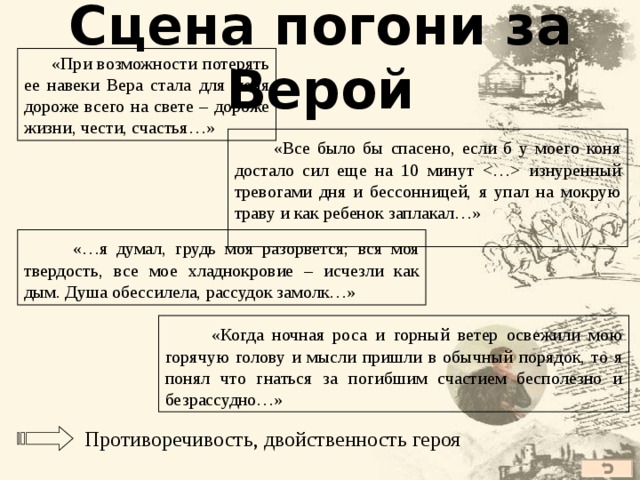 Сцена погони за Верой  «При возможности потерять ее навеки Вера стала для меня дороже всего на свете – дороже жизни, чести, счастья…»  «Все было бы спасено, если б у моего коня достало сил еще на 10 минут  изнуренный тревогами дня и бессонницей, я упал на мокрую траву и как ребенок заплакал…»  «…я думал, грудь моя разорвется; вся моя твердость, все мое хладнокровие – исчезли как дым. Душа обессилела, рассудок замолк…»  «Когда ночная роса и горный ветер освежили мою горячую голову и мысли пришли в обычный порядок, то я понял что гнаться за погибшим счастием бесполезно и безрассудно…» Противоречивость, двойственность героя 40 