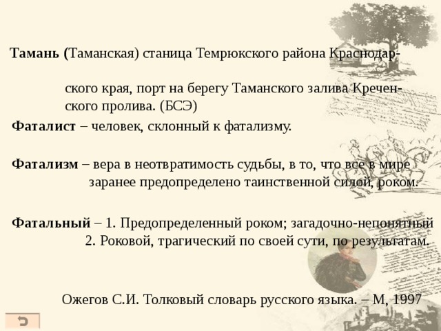   Тамань ( Таманская) станица Темрюкского района Краснодар-  ского края, порт на берегу Таманского залива Кречен-  ского пролива. (БСЭ)  Фаталист – человек, склонный к фатализму.  Фатализм – вера в неотвратимость судьбы, в то, что все в мире  заранее предопределено таинственной силой, роком.  Фатальный – 1. Предопределенный роком; загадочно-непонятный  2. Роковой, трагический по своей сути, по результатам. Ожегов С.И. Толковый словарь русского языка. – М, 1997  