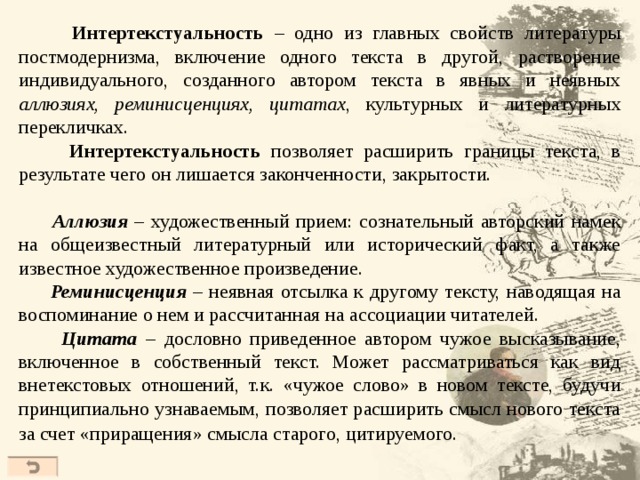  Интертекстуальность – одно из главных свойств литературы постмодернизма, включение одного текста в другой, растворение индивидуального, созданного автором текста в явных и неявных аллюзиях, реминисценциях, цитатах , культурных и литературных перекличках.  Интертекстуальность позволяет расширить границы текста, в результате чего он лишается законченности, закрытости.  Аллюзия – художественный прием: сознательный авторский намек на общеизвестный литературный или исторический факт, а также известное художественное произведение.  Реминисценция – неявная отсылка к другому тексту, наводящая на воспоминание о нем и рассчитанная на ассоциации читателей.  Цитата – дословно приведенное автором чужое высказывание, включенное в собственный текст. Может рассматриваться как вид внетекстовых отношений, т.к. «чужое слово» в новом тексте, будучи принципиально узнаваемым, позволяет расширить смысл нового текста за счет «приращения» смысла старого, цитируемого.  41 