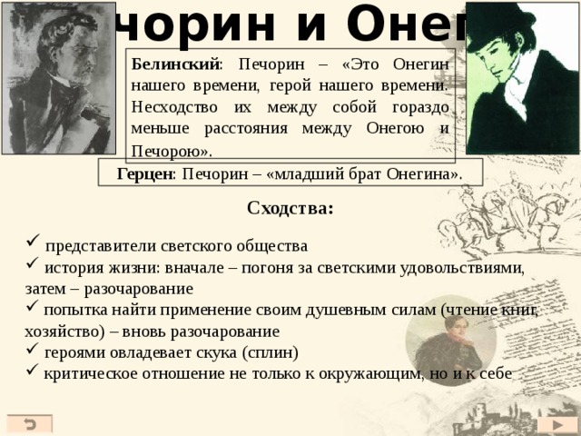 Печорин и Онегин Белинский : Печорин – «Это Онегин нашего времени, герой нашего времени. Несходство их между собой гораздо меньше расстояния между Онегою и Печорою».  Герцен : Печорин – «младший брат Онегина». Сходства:  представители светского общества  история жизни: вначале – погоня за светскими удовольствиями, затем – разочарование  попытка найти применение своим душевным силам (чтение книг, хозяйство) – вновь разочарование  героями овладевает скука (сплин)  критическое отношение не только к окружающим, но и к себе 41 