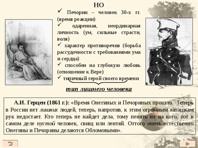 НО  Печорин – человек 30-х гг. (время реакции)  одаренная, неординарная личность (ум, сильные страсти, воля)  характер противоречив (борьба рассудочности с требованиями ума и сердца)  способен на глубокую любовь (отношение к Вере)  типичный герой своего времени тип лишнего человека  А.И. Герцен (1 8 61 г.): «Время Онегиных и Печориных прошло. Теперь в России нет лишних людей, теперь, напротив, к этим огромным запашкам рук недостает. Кто теперь не найдет дела, тому пенять не на кого, тот в самом деле пустой человек, свищ или лентяй. Оттого очень естественно Онегины и Печорины делаются Обломовыми». 41 