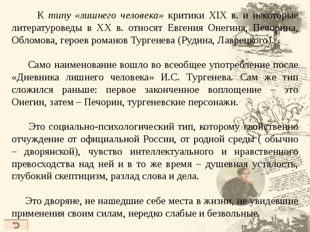  К типу «лишнего человека» критики XIX в. и некоторые литературоведы в ХХ в. относят Евгения Онегина, Печорина, Обломова, героев романов Тургенева (Рудина, Лаврецкого).  Само наименование вошло во всеобщее употребление после «Дневника лишнего человека» И.С. Тургенева. Сам же тип сложился раньше: первое законченное воплощение – это Онегин, затем – Печорин, тургеневские персонажи.  Это социально-психологический тип, которому свойственно отчуждение от официальной России, от родной среды ( обычно – дворянской), чувство интеллектуального и нравственного превосходства над ней и в то же время – душевная усталость, глубокий скептицизм, разлад слова и дела.  Это дворяне, не нашедшие себе места в жизни, не увидевшие применения своим силам, нередко слабые и безвольные. 41 