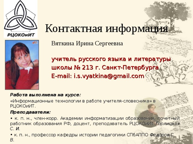 Контактная информация Вяткина Ирина Сергеевна учитель русского языка и литературы школы № 213 г. Санкт-Петербурга E - mail : i.s.vyatkina@gmail.com Работа выполнена на курсе: «Информационные технологии в работе учителя-словесника» в РЦОКОиИТ. Преподаватели:  к.  п. н., член-корр. Академии информатизации образования, почетный работник образования РФ, доцент, преподаватель РЦОКОиИТ Горлицкая С. И.   к. п. н., профессор кафедры истории педагогики СПбАППО Федоров С. В.   к. п. н., методист РЦОКОиИТ Ээльмаа Ю. В. 41 