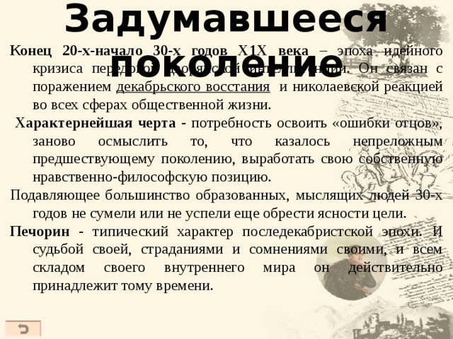 Задумавшееся поколение  Конец 20-х-начало 30-х годов Х1Х века – эпоха идейного кризиса передовой дворянской интеллигенции. Он связан с поражением декабрьского восстания и николаевской реакцией во всех сферах общественной жизни.  Характернейшая черта - потребность освоить «ошибки отцов», заново осмыслить то, что казалось непреложным предшествующему поколению, выработать свою собственную нравственно-философскую позицию. Подавляющее большинство образованных, мыслящих людей 30-х годов не сумели или не успели еще обрести ясности цели. Печорин - типический характер последекабристской эпохи. И судьбой своей, страданиями и сомнениями своими, и всем складом своего внутреннего мира он действительно принадлежит тому времени.  