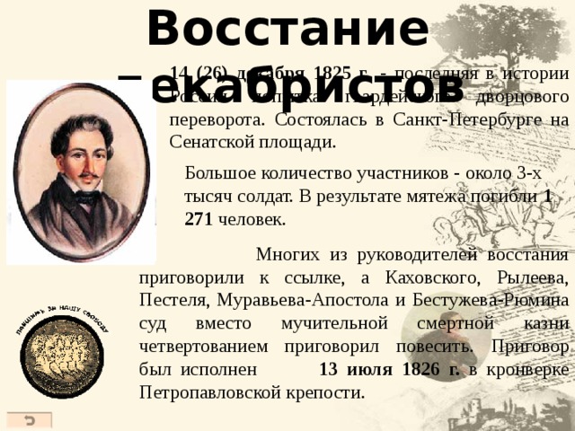 Восстание декабристов 14 (26) декабря 1825 г . - последняя в истории России попытка гвардейского дворцового переворота . Состоялась в Санкт-Петербурге на Сенатской площади. Б ольш ое количество участников - око ло 3 -х тысяч солдат. В результате мятежа погибли 1 271 человек .  Многих из руководителей восстания приговорили к ссылке, а Каховского , Рылеев а , Пестеля , Муравьева-Апостола и Бестужев а -Рюмин а с уд вместо мучительной смертной казни четвертованием приговорил повесить . Приговор был исполнен  13 июля 1826 г. в кронверке Петропавловской крепости.  