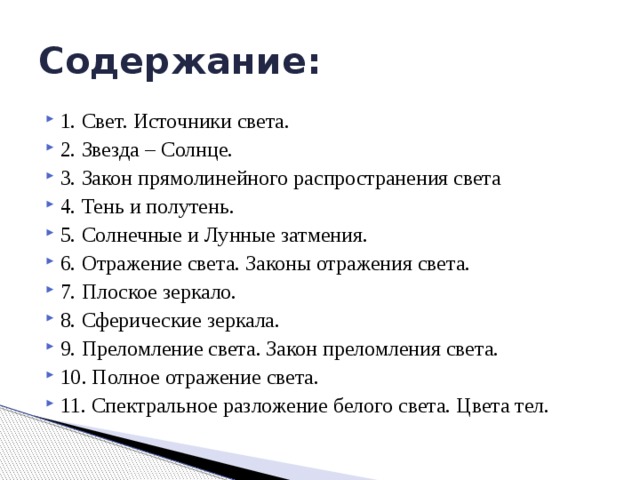 Содержание: 1. Свет. Источники света. 2. Звезда – Солнце. 3. Закон прямолинейного распространения света 4. Тень и полутень. 5. Солнечные и Лунные затмения. 6. Отражение света. Законы отражения света. 7. Плоское зеркало. 8. Сферические зеркала. 9. Преломление света. Закон преломления света. 10. Полное отражение света. 11. Спектральное разложение белого света. Цвета тел. 