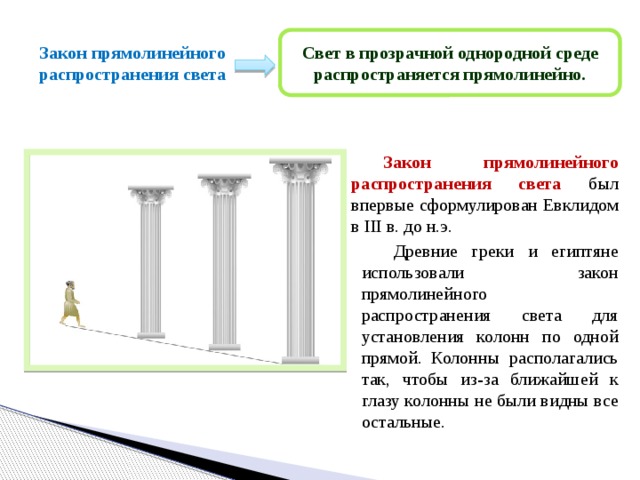 Свет в прозрачной однородной среде распространяется прямолинейно. Закон прямолинейного распространения света  Закон прямолинейного распространения света был впервые сформулирован Евклидом в III в. до н.э.  Древние греки и египтяне использовали закон прямолинейного распространения света для установления колонн по одной прямой. Колонны располагались так, чтобы из-за ближайшей к глазу колонны не были видны все остальные. 