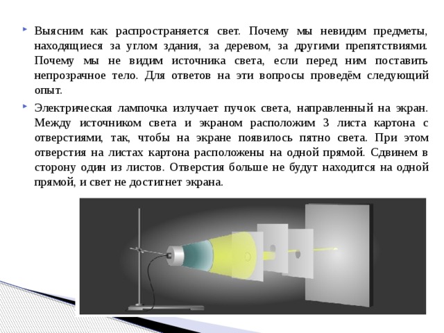 Выясним как распространяется свет. Почему мы невидим предметы, находящиеся за углом здания, за деревом, за другими препятствиями. Почему мы не видим источника света, если перед ним поставить непрозрачное тело. Для ответов на эти вопросы проведём следующий опыт. Электрическая лампочка излучает пучок света, направленный на экран. Между источником света и экраном расположим 3 листа картона с отверстиями, так, чтобы на экране появилось пятно света. При этом отверстия на листах картона расположены на одной прямой. Сдвинем в сторону один из листов. Отверстия больше не будут находится на одной прямой, и свет не достигнет экрана. 