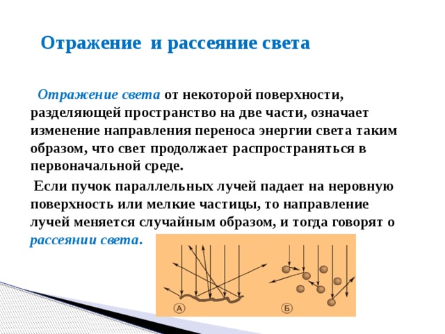 Отражение и рассеяние света  Отражение света  от некоторой поверхности, разделяющей пространство на две части, означает изменение направления переноса энергии света таким образом, что свет продолжает распространяться в первоначальной среде.  Если пучок параллельных лучей падает на неровную поверхность или мелкие частицы, то направление лучей меняется случайным образом, и тогда говорят о рассеянии света .   
