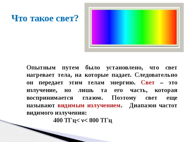 Что такое свет? Опытным путем было установлено, что свет нагревает тела, на которые падает. Следовательно он передает этим телам энергию. Свет – это излучение, но лишь та его часть, которая воспринимается глазом. Поэтому свет еще называют видимым излучением . Диапазон частот видимого излучения:  400 ТГц 