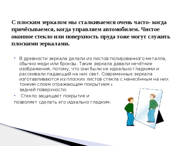 С плоским зеркалом мы сталкиваемся очень часто- когда причёсываемся, когда управляем автомобилем. Чистое оконное стекло или поверхность пруда тоже могут служить плоскими зеркалами. В древности зеркала делали из листов полированного металла, обычно меди или бронзы. Такие зеркала давали нечёткие изображения, потому, что они были не идеально гладкими и рассеивали падающий на них свет. Современные зеркала изготавливаются из плоских листов стекла с нанесённым на них тонким слоем отражающим покрытием из серебра или алюминия на задней поверхности.  Стекло защищает покрытие и позволяет сделать его идеально гладким. 